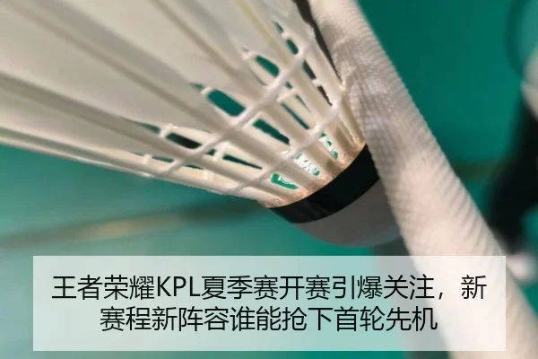 王者荣耀KPL夏季赛开赛引爆关注，新赛程新阵容谁能抢下首轮先机
