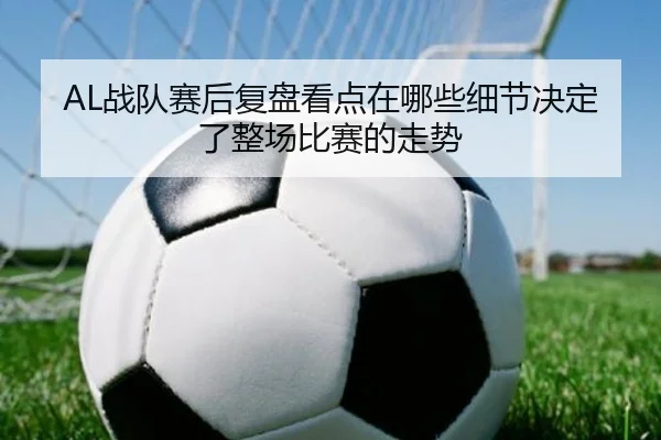 AL战队赛后复盘看点在哪些细节决定了整场比赛的走势